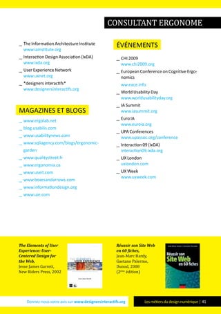 Donnez-nous votre avis sur www.designersinteractifs.org Les métiers du design numérique | 41
__ The Information Architecture Institute
www.iainstitute.org
__ Interaction Design Association (IxDA)
www.ixda.org
__ User Experience Network
www.uxnet.org
__ *designers interactifs*
www.designersinteractifs.org
magazines et blogs
__ www.ergolab.net
__ blog.usabilis.com
__ www.usabilitynews.com
__ www.sqliagency.com/blogs/ergonomic-
garden
__ www.qualitystreet.fr
__ www.ergonomia.ca
__ www.useit.com
__ www.boxesandarrows.com
__ www.informationdesign.org
__ www.uie.com
événements
__ CHI 2009
www.chi2009.org
__ European Conference on Cognitive Ergo-
nomics
ww.eace.info
__ World Usability Day
www.worldusabilityday.org
__ IA Summit
www.iasummit.org
__ Euro IA
www.euroia.org
__ UPA Conferences
www.upassoc.org/conference
__ Interaction 09 (IxDA)
interaction09.ixda.org
__ UX London
uxlondon.com
__ UX Week
www.uxweek.com
The Elements of User
Experience: User-
Centered Design for
the Web,
Jesse James Garrett,
New Riders Press, 2002
Réussir son Site Web
en 60 fiches,
Jean-Marc Hardy,
Gaetano Palermo,
Dunod, 2008
(2ème
édition)
consultant ergonome
 