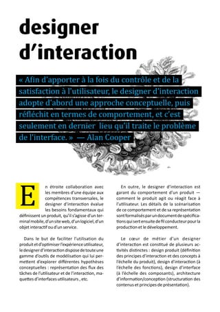 13 métiers du design numérique | 43
n étroite collaboration avec
les membres d’une équipe aux
compétences transversales, le
designer d’interaction évalue
les besoins fondamentaux qui
définissent un produit, qu’il s’agisse d’un ter-
minalmobile,d’unsiteweb,d’unlogiciel,d’un
objet interactif ou d’un service.
Dans le but de faciliter l’utilisation du
produitetd’optimiserl’expérienceutilisateur,
ledesignerd’interactiondisposedetouteune
gamme d’outils de modélisation qui lui per-
mettent d’explorer différentes hypothèses
conceptuelles : représentation des flux des
tâches de l’utilisateur et de l’interaction, ma-
quettes d’interfaces utilisateurs , etc.
En outre, le designer d’interaction est
garant du comportement d’un produit —
comment le produit agit ou réagit face à
l’utilisateur. Les détails de la scénarisation
de ce comportement et de sa représentation
sontformalisésparundocumentdespécifica-
tionsquisertensuitedefilconducteurpourla
production et le développement.
Le cœur de métier d’un designer
d’interaction est constitué de plusieurs ac-
tivités distinctes : design produit (définition
des principes d’interaction et des concepts à
l’échelle du produit), design d’interaction (à
l’échelle des fonctions), design d’interface
(à l’échelle des composants), architecture
d’information/conception (structuration des
contenus et principes de présentation).
E
designer
d’interaction
« Afin d’apporter à la fois du contrôle et de la
satisfaction à l’utilisateur, le designer d’interaction
adopte d’abord une approche conceptuelle, puis
réfléchit en termes de comportement, et c’est
seulement en dernier lieu qu’il traite le problème
de l’interface. » — Alan Cooper
 
