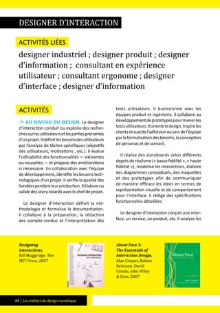 44 | Les métiers du design numérique
Activités
 Au niveau du design. Le designer
d’interaction conduit ou exploite des recher-
chessurlesutilisateursetlespartiesprenantes
d’unprojet.Ildéfinitlesbesoinsdesutilisateurs
par l’analyse de tâches spécifiques (objectifs
des utilisateurs, motivations , etc.). Il évalue
l’utilisabilité des fonctionnalités — existantes
ou nouvelles — et propose des améliorations
si nécessaire. En collaboration avec l’équipe
de développement, identifie les besoins tech-
nologiques d’un projet. Il vérifie la qualité des
livrablespendantleurproduction.Ilélaboreou
valide des story-boards avec le chef de projet.
Le designer d’interaction définit la mé-
thodologie et formalise la documentation.
Il collabore à la préparation, la rédaction
des compte-rendus et l’interprétation des
tests utilisateurs. Il brainstorme avec les
équipes produit et ingénierie. Il collabore au
développementdeprototypespourmenerles
testsutilisateurs.Ilorienteledesign,inspireles
clientsetsuscitel’adhésionauseindel’équipe
parlaformalisationdesbesoins,laconception
de personas et de scenarii.
Il réalise des storyboards selon différents
degrés de réalisme (« basse fidélité », « haute
fidélité »), modélise les interactions, élabore
des diagrammes conceptuels, des maquettes
et des prototypes afin de communiquer
de manière efficace les idées en termes de
représentation visuelle et de comportement
pour l’interface. Il rédige des spécifications
fonctionnelles détaillées
Le designer d’interaction conçoit une inter-
face, un service, un produit, etc. Il analyse les
designer d’interaction
Activités liées
designer industriel ; designer produit ; designer
d’information ; consultant en expérience
utilisateur ; consultant ergonome ; designer
d’interface ; designer d’information
Designing
interactions,
Bill Moggridge, The
MIT Press, 2007
About Face 3:
The Essentials of
Interaction Design,
Alan Cooper, Robert
Reimann, David
Cronin, John Wiley
& Sons, 2007
 