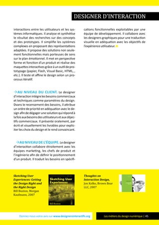Donnez-nous votre avis sur www.designersinteractifs.org Les métiers du design numérique | 45
interactions entre les utilisateurs et les sys-
tèmes informatiques. Il analyse et synthétise
le résultat des recherches sur des concepts
et des prototypes. Il simplifie les systèmes
complexes en proposant des représentations
adaptées. Il propose des solutions non seule-
ment fonctionnelles mais porteuses de sens
sur le plan émotionnel. Il met en perspective
forme et fonction d’un produit et réalise des
maquettesinteractivesgrâceàunoutildepro-
totypage (papier, Flash, Visual Basic, HTML, ,
etc.). Il teste et affine le design selon un pro-
cessus itératif.
Au niveau du client. Le designer
d’interactionintègrelesbesoinscommerciaux
et techniques comme paramètres du design.
Dvans le recensement des besoins, il attribue
un ordre de priorité en adéquation avec le de-
sign afin de dégager une solution qui répond à
lafoisauxbesoinsdesutilisateursetauxobjec-
tifs commerciaux. Il présente oralement, par
écrit et visuellement les livrables pour explic-
iter les choix du design et le rend convaincant.
Au niveau de l’équipe.Ledesigner
d’interaction collabore étroitement avec les
équipes marketing, les chefs de produit et
l’ingénierie afin de définir le positionnement
d’un produit. Il traduit les besoins en spécifi-
cations fonctionnelles exploitables par une
équipe de développement. Il collabore avec
les designers graphiques pour une traduction
visuelle en adéquation avec les objectifs de
l’expérience utilisateur.
designer d’interaction
Sketching User
Experiences: Getting
the Design Right and
the Right Design
Bill Buxton, Morgan
Kaufmann, 2007
Thoughts on
Interaction Design,
Jon Kolko, Brown Bear
LLC, 2007
 