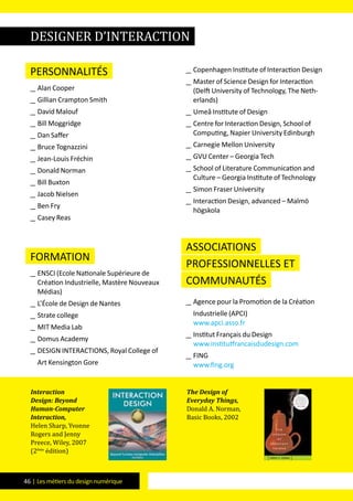 46 | Les métiers du design numérique
Personnalités
__ Alan Cooper
__ Gillian Crampton Smith
__ David Malouf
__ Bill Moggridge
__ Dan Saffer
__ Bruce Tognazzini
__ Jean-Louis Fréchin
__ Donald Norman
__ Bill Buxton
__ Jacob Nielsen
__ Ben Fry
__ Casey Reas
formation
__ ENSCI (Ecole Nationale Supérieure de
Création Industrielle, Mastère Nouveaux
Médias)
__ L’École de Design de Nantes
__ Strate college
__ MIT Media Lab
__ Domus Academy
__ DESIGN INTERACTIONS, Royal College of
Art Kensington Gore
__ Copenhagen Institute of Interaction Design
__ Master of Science Design for Interaction
(Delft University of Technology, The Neth-
erlands)
__ Umeå Institute of Design
__ Centre for Interaction Design, School of
Computing, Napier University Edinburgh
__ Carnegie Mellon University
__ GVU Center – Georgia Tech
__ School of Literature Communication and
Culture – Georgia Institute of Technology
__ Simon Fraser University
__ Interaction Design, advanced – Malmö
högskola
Associations
professionnelles et
communautés
__ Agence pour la Promotion de la Création
Industrielle (APCI)
www.apci.asso.fr
__ Institut Français du Design
www.institutfrancaisdudesign.com
__ FING
www.fing.org
Interaction
Design: Beyond
Human-Computer
Interaction,
Helen Sharp, Yvonne
Rogers and Jenny
Preece, Wiley, 2007
(2ème
édition)
The Design of
Everyday Things,
Donald A. Norman,
Basic Books, 2002
designer d’interaction
 