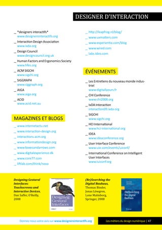 Donnez-nous votre avis sur www.designersinteractifs.org Les métiers du design numérique | 47
__ *designers interactifs*
www.designersinteractifs.org
__ Interaction Design Association
www.ixda.org
__ Design Council
www.designcouncil.org.uk
__ Human Factors and Ergonomics Society
www.hfes.org
__ ACM SIGCHI
www.sigchi.org
__ SIGGRAPH
www.siggraph.org
__ AIGA
www.aiga.org
__ ACID
www.acid.net.au
magazines et blogs
__ www.internetactu.net
__ www.interaction-design.org
__ interactions.acm.org
__ www.informationdesign.org
__ www.boxesandarrows.com
__ www.digitalexperience.dk
__ www.core77.com
__ liftlab.com/think/nova
__ http://leapfrog.nl/blog/
__ www.uxmatters.com
__ www.experientia.com/blog
__ www.wired.com
__ labs.ideo.com
événements
__ Les Entretiens du nouveau monde indus-
triel
www.digitallyours.fr
__ CHI Conference
www.chi2008.org
__ IxDA Interaction
interaction09.ixda.org
__ SIGCHI
www.sigchi.org
__ HCI International
www.hci-international.org
__ IDEA
www.ideaconference.org
__ User Interface Conference
www.uie.com/events/uiconf/
__ International Conference on Intelligent
User Interfaces
www.iuiconf.org
Designing Gestural
Interfaces:
Touchscreens and
Interactive Devices,
Dan Saffer, O’Reilly,
2008
(Re)Searching the
Digital Bauhaus,
Thomas Binder,
Jonas Löwgren,
Lone Malmborg,
Springer, 2008
designer d’interaction
 