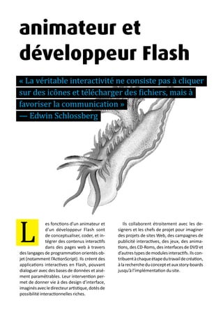 13 métiers du design numérique | 49
es fonctions d’un animateur et
d’un développeur Flash sont
de conceptualiser, coder, et in-
tégrer des contenus interactifs
dans des pages web à travers
des langages de programmation orientés ob-
jet (notamment l’ActionScript). Ils créent des
applications interactives en Flash, pouvant
dialoguer avec des bases de données et aisé-
ment paramétrables. Leur intervention per-
met de donner vie à des design d’interface,
imaginésavecledirecteurartistique,dotésde
possibilité interactionnelles riches.
Ils collaborent étroitement avec les de-
signers et les chefs de projet pour imaginer
des projets de sites Web, des campagnes de
publicité interactives, des jeux, des anima-
tions, des CD-Roms, des interfaces de DVD et
d’autres types de modules interactifs. Ils con-
tribuentàchaqueétapedutravaildecréation,
àlarechercheduconceptetauxstory-boards
jusqu’à l’implémentation du site.
L
animateur et
développeur Flash
« La véritable interactivité ne consiste pas à cliquer
sur des icônes et télécharger des fichiers, mais à
favoriser la communication »
— Edwin Schlossberg
 