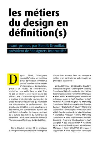 13 métiers du design numérique | 5
les métiers
du design en
définition(s)
avant-propos, par Benoît Drouillat,
président de *designers interactifs*
epuis 2006, *designers
interactifs* mène un minitieux
travail de veille sur 10 métiers à
partird’unediversitédesources
d’informations. L’association,
grâce à un réseau de contributeurs,
synthétise cette veille dans un wiki. Pour
ne pas se limiter à une vision idéale des
métiers, elle la confronte régulièrement à
la pratique professionnelle courante lors de
cycles de workshops annuels qui réunissent
une cinquantaine de professionnels. Son
ambition est d’établir à terme, sous le prisme
des métiers, des comparaisons à partir des
spécificités culturelles de chaque continent
où la culture des métiers du numérique se
développe. L’association pense notamment à
l’Europe versus l’Amérique du Nord et l’Asie.
Dès le début des années 90, les pratiques
dudesignnumériqueontsuscitél’émergence
d’expertises, souvent liées aux nouveaux
médias et en particulier au web. En voici les
principales occurences :
Web Art Director • Web Creative Director •
Interactive Designer • UI Designer • Usability
Consultant•WebInformationArchitect•User
ExperienceConsultant•WebProjectManager
• HTML Coder • Webdesigner • WebMaster
• Designer sonore • Flash Developer • Flash
Animator • Motion designer • E-Marketing
Consultant•Webdeveloper•MotionGraphics
Designer•DigitalVideoProducer•Marketing
Coordinator•WebGraphicsProductionArtist
•WebPageProductionArtist•WebProducer
• Interactive Producer • Online Marketing
Coordinator • Web Programmer • Content
Specialist • Front-end Web Developer • Flash
Designer • CSS Programmer • Headline
Writer • Interaction Designer • Web Content
Manager • Expert CSS/HTML Developer •
Copywriter • Web Application Developer
D
 