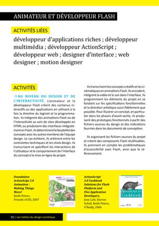 50 | Les métiers du design numérique
Activités
 Au niveau du design et de
l’interactivité. L’animateur et le
développeur Flash créent des contenus in-
teractifs ou des applications en utilisant à la
fois la timeline du logiciel et la programma-
tion. Ils intègrent des animations Flash ou de
l’interactivité au sein de sites développés en
HTML ou produisent des interfaces intégrale-
mentenFlash.Ilsdéterminentlafaisabilitédes
concepts avec les autres membres de l'équipe
design. Le cas échéant, ils arbitrent entre les
contraintes techniques et les choix design. Ils
transcrivent et spécifient les interactions de
l’utilisateur et le comportement de l’interface
du concept à la mise en ligne du projet.
Ilstranscriventlesconceptscréatifsetlesci-
nématiquesenanimationsFlash.Ilsencodent,
intègrent la vidéo et le son dans l’interface. Ils
programment les éléments du projet en se
fondant sur les spécifications fonctionnelles
et la direction artistique aussi fidèlement que
possible.Pourillustrerunconcept,enparticu-
lier dans les phases d’avant-vente, ils produ-
isent des prototypes fonctionnels à partir des
fichiers sources du design et des indications
fournies dans les documents de conception.
Ils organisent les fichiers sources du projet
et créent des composants Flash réutilisables.
Ils prennent en compte les problématiques
d’accessibilité avec Flash, ainsi que le ré-
férencement.
animateur et développeur Flash
Activités liées
développeur d’applications riches ; développeur
multimédia ; développeur ActionScript ;
développeur web ; designer d’interface ; web
designer ; motion designer
Foundation
ActionScipt 3.0
Animation :
Making Things
Move!
Keith Peters,
Friends of ED, 2007
ActionScript
3.0 Cookbook
Solutions for Flash
Platform and
Flex Application
Developers,
Joey Lott, Darron
Schall, Keith Peters,
O’Reilly, 2006
 