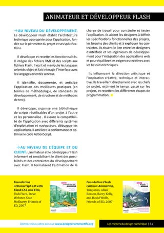 Donnez-nous votre avis sur www.designersinteractifs.org Les métiers du design numérique | 51
Au niveau du développement.
Le développeur Flash établit l’architecture
technique appropriée pour l’application, fon-
déesurle périmètre du projetetses spécifica-
tions.
Il développe et recette les fonctionnalités.
Il intègre des fichiers XML et des scripts aux
fichiers Flash. Il écrit et manipule les langages
orientés objet et fait interagir l’interface avec
les langages orientés serveur.
Il identifie, documente, et anticipe
l’application des meilleures pratiques (en
termes de méthodologie, de standards de
développement, de structure et de méthodes
de test).
Il développe, organise une bibliothèque
de scripts réutilisables d’un projet à l’autre
et les personnalise . Il assure la compatibili-
té de l’application avec différents systèmes
d’exploitation et navigateurs, débuggue les
applications.Ilaméliorelaperformanceetop-
timise le code ActionScript.
Au niveau de l’équipe et du
client. L’animateur et le développeur Flash
informent et sensibilisent le client des possi-
bilités et des contraintes du développement
avec Flash. Il formalisent l’estimation de la
charge de travail pour construire et tester
l’application. Ils aident les designers à définir
les spécifications fonctionnelles des projets,
les besoins des clients et à expliquer les con-
traintes. Ils tissent le lien entre les designers
d’interface et les ingénieurs de développe-
ment pour l’intégration des applications web
et pour équilibrer les exigences créatives avec
les besoins techniques.
Ils influencent la direction artistique et
l’inspiration créative, technique et interac-
tive. Ils travaillent directement avec les chefs
de projet, estiment le temps passé sur les
projets, et recettent les différentes étapes de
programmation. 
animateur et développeur Flash
Foundation
Actionscript 3.0 with
Flash CS3 and Flex,
Todd Yard, Steve
Webster, Sean
McSharry, Friends of
ED, 2007
Foundation Flash
Cartoon Animation,
Tim Jones, Allan
Rosson, Barry Kelly,
and David Wolfe,
Friends of ED, 2007
 