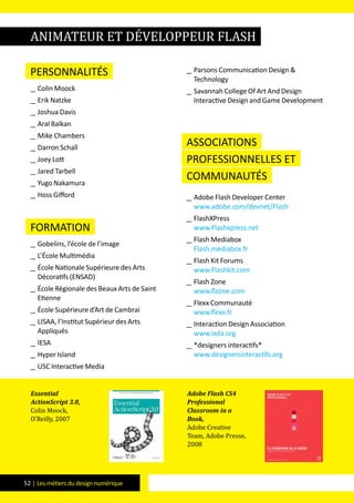 52 | Les métiers du design numérique
Personnalités
__ Colin Moock
__ Erik Natzke
__ Joshua Davis
__ Aral Balkan
__ Mike Chambers
__ Darron Schall
__ Joey Lott
__ Jared Tarbell
__ Yugo Nakamura
__ Hoss Gifford
formation
__ Gobelins, l’école de l’image
__ L’école Multimédia
__ école Nationale Supérieure des Arts
Décoratifs (ENSAD)
__ école Régionale des Beaux Arts de Saint
Etienne
__ école Supérieure d’Art de Cambrai
__ LISAA, l’Institut Supérieur des Arts
Appliqués
__ IESA
__ Hyper Island
__ USC Interactive Media
__ Parsons Communication Design &
Technology
__ Savannah College Of Art And Design
Interactive Design and Game Development
Associations
professionnelles et
communautés
__ Adobe Flash Developer Center
www.adobe.com/devnet/Flash
__ FlashXPress
www.Flashxpress.net
__ Flash Mediabox
Flash.mediabox.fr
__ Flash Kit Forums
www.Flashkit.com
__ Flash Zone
www.flzone.com
__ Flexx Communauté
www.flexx.fr
__ Interaction Design Association
www.ixda.org
__ *designers interactifs*
www.designersinteractifs.org
Essential
ActionScript 3.0,
Colin Moock,
O’Reilly, 2007
Adobe Flash CS4
Professional
Classroom in a
Book,
Adobe Creative
Team, Adobe Presse,
2008
animateur et développeur Flash
 