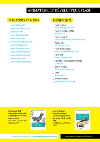 Donnez-nous votre avis sur www.designersinteractifs.org Les métiers du design numérique | 53
magazines et blogs
__ www.thefwa.com
__ www.Flash-france.com
__ www.yazo.net
__ www.ultrashock.com
__ www.kirupa.com
__ www.Flashmagazine.com
__ www.Flashkod.com
__ www.Flashguru.co.uk
__ blog.schematic.com.au
__ www.actionscripts.org
__ www.osFlash.org
__ www.hebiflux.com/blog
événements
__ Flash Festival
www.Flashfestival.net
__ Flash In The Can (FITC)
www.fitc.ca
__ Flash Forward
www.Flashforwardconference.com
__ Adobe Max
max.adobe.com
__ Flash On the Beach
www.Flashonthebeach.com
__ Flash Belt
www.Flashbelt.com
__ South by Southwest Conference
sxsw.com
__ Best in the SW
www.bestinthesw.com
__ OFFF
www.offf.ws
__ Web Directions
__ www.webdirections.org
Designing Web
Interfaces: Principles
and Patterns for Rich
Interactions,
Bill Scott, Theresa Neil,
O’Reilly, 2009
Search Engine
Optimization for
Flash: Best practices
for using Flash on the
web,
Todd Perkins, O’Reilly,
2009
animateur et développeur Flash
 