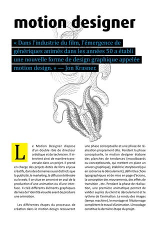 13 métiers du design numérique | 55
e Motion Designer dispose
d’un double rôle de directeur
artistique et de technicien. Il in-
tervient ainsi de manière trans-
versale dans un projet. Il prend
en charge des projets dotés de forts enjeux
créatifs,dansdesdomainesaussidistinctsque
lapublicité,lemarketing,ladiffusiontélévisée
ou le web. Il se situe en amont et en aval de la
production d’une animation ou d’une inter-
face. Il créé différents éléments graphiques
dérivésdel’identitévisuelleavantdeproduire
une animation.
Les différentes étapes du processus de
création dans le motion design recouvrent
une phase conceptuelle et une phase de ré-
alisation proprement dite. Pendant la phase
conceptuelle, le motion designer élabore
des planches de tendances (moodboards
ou conceptboards, qui mettent en place un
univers graphique), établit le storyboard (qui
enscénariseledéroulement),définitleschoix
typographiques et de mise en page d’écrans,
la conception des mouvements, des effets de
transition , etc. Pendant la phase de réalisa-
tion, une première animatique permet de
valider auprès du client le déroulement et le
rythme de l’animation. Le rendu des images
(temps machine), le montage et l’étalonnage
complètentletravaild’animation.L’encodage
constitue la dernière étape du projet.
L
motion designer
« Dans l’industrie du film, l’émergence de
génériques animés dans les années 50 a établi
une nouvelle forme de design graphique appelée
motion design. » — Jon Krasner.
 