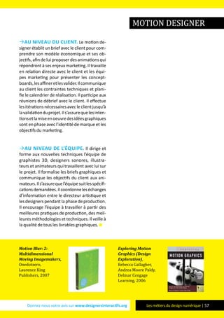 Donnez-nous votre avis sur www.designersinteractifs.org Les métiers du design numérique | 57
Au niveau du client. Le motion de-
signer établit un brief avec le client pour com-
prendre son modèle économique et ses ob-
jectifs, afin de lui proposer des animations qui
répondront à ses enjeux marketing. Il travaille
en relation directe avec le client et les équi-
pes marketing pour présenter les concept-
boards,lesaffineretlesvalider.Ilcommunique
au client les contraintes techniques et plani-
fie le calendrier de réalisation. Il participe aux
réunions de débrief avec le client. Il effectue
les itérations nécessaires avec le client jusqu’à
lavalidationduprojet.Ils’assurequelesinten-
tionsetlamiseenoeuvredesidéesgraphiques
sont en phase avec l’identité de marque et les
objectifs du marketing.
Au niveau de l’équipe. Il dirige et
forme aux nouvelles techniques l’équipe de
graphistes 3D, designers sonores, illustra-
teurs et animateurs qui travaillent avec lui sur
le projet. Il formalise les briefs graphiques et
communique les objectifs du client aux ani-
mateurs.Ils’assurequel’équipesuitlesspécifi-
cationsdemandées.Ilcoordonneleséchanges
d’information entre le directeur artistique et
les designers pendant la phase de production.
Il encourage l’équipe à travailler à partir des
meilleures pratiques de production, des meil-
leures méthodologies et techniques. Il veille à
la qualité de tous les livrables graphiques.
Motion Blur: 2:
Multidimensional
Moving Imagemakers,
Onedotzero,
Laurence King
Publishers, 2007
Exploring Motion
Graphics (Design
Exploration),
Rebecca Gallagher,
Andrea Moore Paldy,
Delmar Cengage
Learning, 2006
motion designer
 