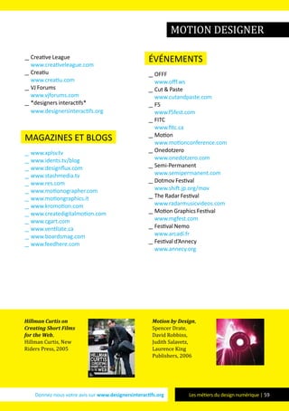 Donnez-nous votre avis sur www.designersinteractifs.org Les métiers du design numérique | 59
__ Creative League
www.creativeleague.com
__ Creatiu
www.creatiu.com
__ VJ Forums
www.vjforums.com
__ *designers interactifs*
www.designersinteractifs.org
magazines et blogs
__ www.xplsv.tv
__ www.idents.tv/blog
__ www.designflux.com
__ www.stashmedia.tv
__ www.res.com
__ www.motionographer.com
__ www.motiongraphics.it
__ www.kromotion.com
__ www.createdigitalmotion.com
__ www.cgart.com
__ www.ventilate.ca
__ www.boardsmag.com
__ www.feedhere.com
événements
__ OFFF
www.offf.ws
__ Cut & Paste
www.cutandpaste.com
__ F5
www.f5fest.com
__ FITC
www.fitc.ca
__ Motion
www.motionconference.com
__ Onedotzero
www.onedotzero.com
__ Semi-Permanent
www.semipermanent.com
__ Dotmov Festival
www.shift.jp.org/mov
__ The Radar Festival
www.radarmusicvideos.com
__ Motion Graphics Festival
www.mgfest.com
__ Festival Nemo
www.arcadi.fr
__ Festival d’Annecy
www.annecy.org
Hillman Curtis on
Creating Short Films
for the Web,
Hillman Curtis, New
Riders Press, 2005
Motion by Design,
Spencer Drate,
David Robbins,
Judith Salavetz,
Laurence King
Publishers, 2006
motion designer
 