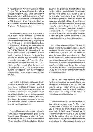 • Visual Designer • Banner Designer • Web
Content Editor • Content Support Specialist •
Widget Designer • Action Script Consultant •
Systems Architect • Digital Producer • Flash
Actionscript Programmer • Taxonomy Analyst
• Web Encoder • User Experience Director
• Multimedia Designer • Email Marketing
Engineer • 3-D Graphics Artist
Dansl’apparitionprogressivedecesmétiers,
nous avons mis en lumière 2 paramètres
importants, le métissage et l’évolution,
rencontré des creative hydras (« Inspiring the
creative hydra » : www.imediaconnection.
com/content/14243.asp et «New creative
hydra» : chromainc.typepad.com/chroma_
inc/2007/07/new-creative-hy.html) et
assisté à la naissance de quantité de métiers
inédits, souvent éphémères (le Second Life
Builder ou Second Life Developer, www.
lemondeinformatique.fr/actualites/lire-
profession-developpeur-second-life-23297.
html), parfois ancrés plus durablement
(Silverlighter, Flexer, qui se rapprochent
avec le développeur Flash du développeur
d’applications riches, expertises ultra-rares
en 2008).
La créativité lexicale des métiers du design
numérique semble sans limites, avec des
mots-valise - le Flajax Developer - soumis à
l’hybridation permanente des techniques. Ils
muterontversd’autresformes,seconfondront
dans l’évolution incessante, car leur caducité
nous ramène à l’essence véritable du design,
à envisager davantage comme un processus
que comme un mode d’expression à travers
une technologie particulière.
EtienneMineurrappelledanssaconférence
(Une)histoiredudesigninteractifquelechamp
du design s’est déplacé de la création à l’écran
pour l’impression à la création à l’écran pour
l’écran lui-même. Cette translation a dès lors
ouvertes les possibles diversifications des
métiers, et leurs spécialisations déterminées
par les outils. Cela a aussi ouvert la voie à
de nouvelles mutations, à des échanges
de matériel génétique entre les espèces de
designers, cela dès les débuts des ordinateurs
destinésaupublicprofessionnel.BillMogridge
le souligne dans Designing Interactions, le
design de l’interface logicielle et de l’objet-
interfacesontindissociables.Cettearticulation
conjugue le designer industriel au designer
d’interface pour donner naissance à une
nouvelle espèce, le designer d’interaction.
Plus subrepticement dans l’histoire du
design interactif, les recombinaisons d’ADN
s’opèrent, dans la circulation des principes
d’interfaces logicielles vers les interfaces
Web. La navigation quotidienne en offre
maints exemples ; les références culturelles
ne manquent pas : sur le site du constructeur
Volskwagen,labarredenavigationproposeun
singulier mimétisme du design d’un tableau
de bord de véhicule. Les Head-Up Displays
(HUD) des jeux vidéos font leur entrée dans
les appareils mobiles.
Que le cadre bien délimité des fiches
métiers ne méprenne pas leurs lecteurs : leur
segmentation délibérée ou leur architecture
interne n’a de raison d’être que pour
l’inventaire théorique des activités de chacun
des métiers. Une majorité de designers
revendique sa multi-disciplinarité.
C’est bien la question de la représentation
des métiers que Jean-Louis Frechin (www.
nodesign.net) soulève (tout comme Anuhi
Lou à travers sa signalétique créative),
selon qui « le Web passe d’une culture de
la communication visuelle à une culture
de l’information, des fonctions et des
applications ». Il propose une représentation
schématiquedes«Nouveauxdesignpourune
 