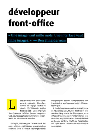 13 métiers du design numérique | 61
edéveloppeurfont-officetrans-
formelesmaquettesd’interface
fourniesparl’équipecréativeen
gabarits (X)HTML et des feuilles
de styles (CSS : Cascading Style
Sheet) pouvant s’afficher dans un navigateur
web,pourdesapplicationsalimentéesencon-
tenus par des bases de données.
Il conçoit, code et gère l’interactivité des
pagesselondesméthodesdeprogrammation
orientéesclientetserveur.Iléchangeavecles
designerspourlesaideràcomprendrelescon-
traintes ainsi que les opportunités liées aux
techniques.
Il étudie les sites web existants et y intègre
de nouvelles pages, feuilles de styles et con-
ventions d’ergonomie. Le développeur front-
officeestresponsabledel’intégrationducon-
tenu dans les gabarits HTML ou le système de
gestion de contenu (CMS), de l’application
des styles et des conventions d’interactivité
nécessaires.
L
développeur
front-office
« Une image vaut mille mots. Une interface vaut
mille images. » — Ben Shneiderman
 