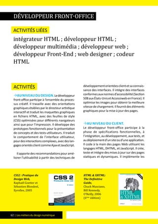 62 | Les métiers du design numérique
Activités
Auniveaududesign.Ledéveloppeur
front-office participe à l’ensemble du proces-
sus créatif. Il travaille avec des orientations
graphiques établies par le directeur artistique
interactif et traduit les maquettes graphiques
en fichiers HTML, avec des feuilles de style
(CSS) optimisées pour différents navigateurs
ainsi que pour l’impression. Il développe des
prototypes fonctionnels pour la présentation
de concepts et des tests utilisateurs. Il traduit
le comportement de l’interface utilisateur,
pourdesinteractionscomplexes,avecdeslan-
gagesorientésclientcommeAjaxetJavaScript.
Ilapportedesrecommandationspouramé-
liorer l’utilisabilité à partir des techniques de
développementorientéesclientetsaconnais-
sance des interfaces. Il intègre des interfaces
conformesauxnormesd’accessibilité(Section
508auxÉtats-UnisetAccessiwebenFrance).Il
optimise les images pour obtenir la meilleure
vitessedechargement.Ilfournitdeséléments
graphiques pour la mise à jour des pages.
Au niveau du client.
Le développeur front-office participe à la
phase de spécifications fonctionnelles, à
l’intégration, au développement, aux tests, et
audéploiementd’unsiteoud’uneapplication.
Il code à la main des pages Web utilisant les
langages HTML, DHTML, et JavaScript. Il crée,
teste et intègre des mises à jour sur des pages
statiques et dynamiques. Il implémente les
développeur front-office
Activités liées
intégrateur HTML ; développeur HTML ;
développeur multimédia ; développeur web ;
développeur Front-End ; web designer ; codeur
HTML
CSS2 : Pratique du
Design Web,
Raphaël Goetter et
Sébastien Blondeel,
Eyrolles, 2005
HTML & XHTML:
The Definitive
Guide,
Chuck Musciano,
Bill Kennedy,
O’Reilly, 2006
(6ème
édition)
 