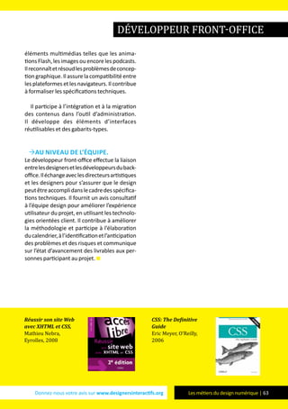 Donnez-nous votre avis sur www.designersinteractifs.org Les métiers du design numérique | 63
éléments multimédias telles que les anima-
tions Flash, les images ou encore les podcasts.
Ilreconnaîtetrésoudlesproblèmesdeconcep-
tion graphique. Il assure la compatibilité entre
les plateformes et les navigateurs. Il contribue
à formaliser les spécifications techniques.
Il participe à l’intégration et à la migration
des contenus dans l’outil d’administration.
Il développe des éléments d’interfaces
réutilisables et des gabarits-types.
Au niveau de l’équipe.
Le développeur front-office effectue la liaison
entrelesdesignersetlesdéveloppeursduback-
office.Iléchangeaveclesdirecteursartistiques
et les designers pour s’assurer que le design
peutêtreaccomplidanslecadredesspécifica-
tions techniques. Il fournit un avis consultatif
à l’équipe design pour améliorer l’expérience
utilisateur du projet, en utilisant les technolo-
gies orientées client. Il contribue à améliorer
la méthodologie et participe à l’élaboration
ducalendrier,àl’identificationetl’anticipation
des problèmes et des risques et communique
sur l’état d’avancement des livrables aux per-
sonnes participant au projet.
développeur front-office
Réussir son site Web
avec XHTML et CSS,
Mathieu Nebra,
Eyrolles, 2008
CSS: The Definitive
Guide
Eric Meyer, O’Reilly,
2006
 