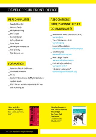 64 | Les métiers du design numérique
Personnalités
__ Rapahël Goetter
__ Laurent Denis
__ Molly Holzschlag
__ Eric Meyer
__ Garrett Dimon
__ Jeffrey Zeldman
__ Dave Shea
__ Christophe Porteneuve
__ Tim O’Reilly
__ Tim Berners-Lee
formation
__ Gobelins, l’école de l’image
__ L’école Multimédia
__ HETIC
__ Institut International du Multimédia (Léo-
nard de Vinci)
__ ESIEE Paris – Mastère Ingénierie des mé-
dias numériques
Associations
professionnelles et
communautés
__ World Wide Web Consortium (W3C)
www.w3.org
__ The HTML Writers Guild
www.hwg.org
__ Forums Alsacréations
forum.alsacreations.com/forum.php
__ Talk Freelance
www.talkfreelance.com
__ Web Design Forum
www.webdevforums.com
__ Paris Web (association)
www.paris-web.fr
__ *designers interactifs*
www.designersinteractifs.org
Sites web : les
bonnes pratiques,
Elie Sloïm, Eyrolles,
2009
High Performance
Web Sites: Essential
Knowledge
for Front-End
Engineers,
Steve Souders,
O’Reilly, 2007
développeur front-office
 