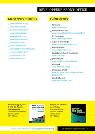 Donnez-nous votre avis sur www.designersinteractifs.org Les métiers du design numérique | 65
magazines et blogs
__ www.openweb.eu.org
__ www.pompage.net
__ css.alsacreations.com
__ www.cssbeauty.com
__ www.alistapart.com
__ www.digital-web.com
__ www.allhtml.com
__ www.sitepoint.com
__ www.positioniseverything.net
__ www.mezzoblue.com
__ www.ajaxrain.com
__ www.ajaxian.com
événements
__ Paris web
www.paris-web.fr
__ Microsoft TechDays
www.microsoft.com/france/mstechDays
__ An Event Apart
www.aneventapart.com
__ Future of Webdesign
www.futureofwebdesign.com
__ Web Directions
www.webdirections.org
__ South by Southwest Conference
www.sxsw.com
__ @media Ajax
www.vivabit.com/atmediaAjax
__ Webstock
www.webstock.org.nz
__ Web design World
www.ftponline.com/conferences/web-
designworld
__ Web 2.0 Summit
www.web2summit.com
Bien développer pour
le Web 2.0 Bonnes
pratiques Ajax,
Christophe Porteneuve,
Eyrolles, 2008
(2ème
édition)
Réussir son Site Web
en 60 fiches,
Jean-Marc Hardy,
Gaetano Palermo,
Dunod, 2008
(2ème
édition)
développeur front-office
 