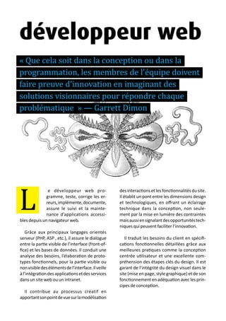 13 métiers du design numérique | 67
e développeur web pro-
gramme, teste, corrige les er-
reurs,implémente,documente,
assure le suivi et la mainte-
nance d’applications accessi-
bles depuis un navigateur web.
Grâce aux principaux langages orientés
serveur (PHP, ASP , etc.), il assure le dialogue
entre la partie visible de l’interface (front-of-
fice) et les bases de données. Il conduit une
analyse des besoins, l’élaboration de proto-
types fonctionnels, pour la partie visible ou
nonvisibledesélémentsdel’interface.Ilveille
àl’intégrationdesapplicationsetdesservices
dans un site web ou un intranet.
Il contribue au processus créatif en
apportantsonpointdevuesurlamodélisation
des interactions et les fonctionnalités du site.
Il établit un pont entre les dimensions design
et technologiques, en offrant un éclairage
technique dans la conception, non seule-
ment par la mise en lumière des contraintes
maisaussiensignalantdesopportunitéstech-
niques qui peuvent faciliter l’innovation.
Il traduit les besoins du client en spécifi-
cations fonctionnelles détaillées grâce aux
meilleures pratiques comme la conception
centrée utilisateur et une excellente com-
préhension des étapes clés du design. Il est
garant de l’intégrité du design visuel dans le
site (mise en page, style graphique) et de son
fonctionnement en adéquation avec les prin-
cipes de conception.
L
développeur web
« Que cela soit dans la conception ou dans la
programmation, les membres de l'équipe doivent
faire preuve d'innovation en imaginant des
solutions visionnaires pour répondre chaque
problématique » — Garrett Dimon
 