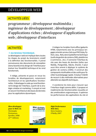68 | Les métiers du design numérique
Activités
 Au niveau technique.
Le développeur web est impliqué dans toutes
les étapes du projet du brainstorm créatif
à la définition des fonctionnalités. Il prend
connaissance des documents de conception
(story-boards) et du design de l’interface pour
évaluer leur faisabilité technique et les rend
fonctionnels.
Il rédige, présente et passe en revue les
livrables de développement, notamment
l’architecture et les spécifications fonction-
nelles. Il développe le code qui rend fonction-
nel le design de l’interface, à partir de la stra-
tégie créative et marketing. Il conçoit et met
enoeuvrel’architecturedesbasesdedonnées
pour les applications dynamiques.
Il intègre les livrables front-office (gabarits
HTML notamment) avec les principaux lan-
gagesorientésserveur(telsquePHP,Ruby,Py-
thon,Java,.Net),danslaplateformetechnique
(outilsdegestiondecontenuCMS,plateforme
e-commerce , etc.). Il connecte l’interface du
site avec des bases de données (telles que
MySQL, PostgreSQL, SQLite, Oracle). Il peut
aussi être amené à déployer le système de
gestion de contenu (CMS). Il construit des
composants réutilisables et des outils pour fa-
ciliter le prototypage rapide. Il évalue l’intérêt
de recourir à des méthodes alternatives pour
atteindre ses objectifs techniques.
Il coordonne les tests pour s’assurer que
l’interface réagit comme défini. Il propose et
implémente des fonctionnalités nouvelles et
des améliorations ergonomiques. Il optimise
les performances des applications du site et
développeur web
Activités liées
programmeur ; développeur multimédia ;
ingénieur de développement ; développeur
d’applications riches ; développeur d’applications
web ; développeur d’interfaces
Bien développer
pour le Web 2.0,
Christophe
Porteneuve,
Eyrolles, 2008
(2ème
édition)
High Performance
Web Sites,
Steve Souders,
O’Reilly, 2007
 