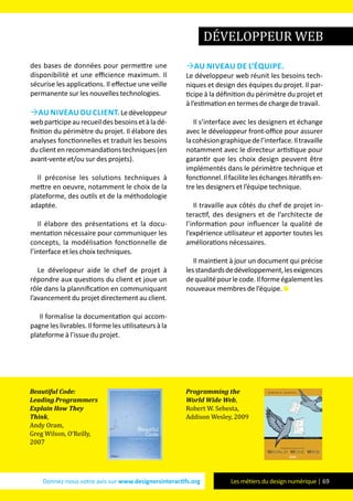 Donnez-nous votre avis sur www.designersinteractifs.org Les métiers du design numérique | 69
des bases de données pour permettre une
disponibilité et une efficience maximum. Il
sécurise les applications. Il effectue une veille
permanente sur les nouvelles technologies.
Au niveau du client.Ledéveloppeur
webparticipeaurecueildesbesoinsetàladé-
finition du périmètre du projet. Il élabore des
analyses fonctionnelles et traduit les besoins
duclientenrecommandationstechniques(en
avant-vente et/ou sur des projets).
Il préconise les solutions techniques à
mettre en oeuvre, notamment le choix de la
plateforme, des outils et de la méthodologie
adaptée.
Il élabore des présentations et la docu-
mentation nécessaire pour communiquer les
concepts, la modélisation fonctionnelle de
l’interface et les choix techniques.
Le dévelopeur aide le chef de projet à
répondre aux questions du client et joue un
rôle dans la plannification en communiquant
l’avancement du projet directement au client.
Il formalise la documentation qui accom-
pagne les livrables. Il forme les utilisateurs à la
plateforme à l’issue du projet.
Au niveau de l’équipe.
Le développeur web réunit les besoins tech-
niques et design des équipes du projet. Il par-
ticipe à la définition du périmètre du projet et
à l’estimation en termes de charge de travail.
Il s’interface avec les designers et échange
avec le développeur front-office pour assurer
lacohésiongraphiquedel’interface.Iltravaille
notamment avec le directeur artistique pour
garantir que les choix design peuvent être
implémentés dans le périmètre technique et
fonctionnel.Ilfaciliteleséchangesitératifsen-
tre les designers et l’équipe technique.
Il travaille aux côtés du chef de projet in-
teractif, des designers et de l’architecte de
l’information pour influencer la qualité de
l’expérience utilisateur et apporter toutes les
améliorations nécessaires.
Il maintient à jour un document qui précise
lesstandardsdedéveloppement,lesexigences
dequalitépourlecode.Ilformeégalementles
nouveaux membres de l’équipe.
développeur web
Beautiful Code:
Leading Programmers
Explain How They
Think,
Andy Oram,
Greg Wilson, O’Reilly,
2007
Programming the
World Wide Web,
Robert W. Sebesta,
Addison Wesley, 2009
 