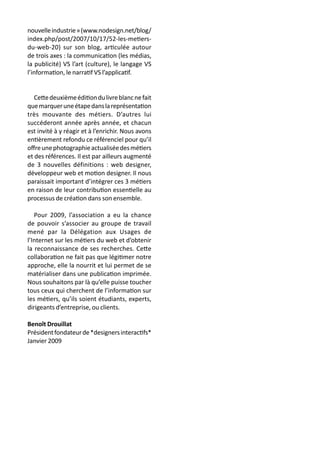nouvelleindustrie»(www.nodesign.net/blog/
index.php/post/2007/10/17/52-les-metiers-
du-web-20) sur son blog, articulée autour
de trois axes : la communication (les médias,
la publicité) VS l’art (culture), le langage VS
l’information, le narratif VS l’applicatif.
Cettedeuxièmeéditiondulivreblancnefait
quemarqueruneétapedanslareprésentation
très mouvante des métiers. D’autres lui
succéderont année après année, et chacun
est invité à y réagir et à l’enrichir. Nous avons
entièrement refondu ce référenciel pour qu’il
offreunephotographieactualiséedesmétiers
et des références. Il est par ailleurs augmenté
de 3 nouvelles définitions : web designer,
développeur web et motion designer. Il nous
paraissait important d’intégrer ces 3 métiers
en raison de leur contribution essentielle au
processus de création dans son ensemble.
Pour 2009, l’association a eu la chance
de pouvoir s’associer au groupe de travail
mené par la Délégation aux Usages de
l’Internet sur les métiers du web et d’obtenir
la reconnaissance de ses recherches. Cette
collaboration ne fait pas que légitimer notre
approche, elle la nourrit et lui permet de se
matérialiser dans une publication imprimée.
Nous souhaitons par là qu’elle puisse toucher
tous ceux qui cherchent de l’information sur
les métiers, qu’ils soient étudiants, experts,
dirigeants d’entreprise, ou clients.
Benoît Drouillat
Présidentfondateurde*designersinteractifs*
Janvier 2009
 