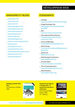 Donnez-nous votre avis sur www.designersinteractifs.org Les métiers du design numérique | 71
magazines et blogs
__ www.01net.com
__ www.zdnet.com
__ news.cnet.com
__ www.phpmagazine.net
__ www.programmez.com
__ www.webmonkey.com
__ www.alistapart.com
__ www.asp-php.net
__ www.developpez.com
__ devzone.zend.com/public/view
__ www.php.net
__ www.phpfrance.com
__ www.thinkvitamin.com
__ www.webdevelopersjournal.com
__ www.techcrunch.com
__ www.devlounge.net
événements
__ Techdays
www.microsoft.com/france/mstechdays
__ Google Developer Day
code.google.com/events/developer-
day/2008
__ MIX
www.microsoft.com/events/mix
__ International PHP Conference
it-republik.de/konferenzen/ipc/
psecom,id,1.html
__ Future of Web Apps
london2008.futureofwebapps.com
__ Web 2.0 Expo
en.oreilly.com/webexny2008/public/con-
tent/home
__ dConstruct
2008.dconstruct.org
__ Web Developer Conference
www.webdevconf.co.uk
__ An Event Apart
www.aneventapart.com/events
__ The rich web experience
www.therichwebexperience.com
__ Web Directions
www.webdirections.org
développeur web
Building Scalable Web
Sites,
Cal Henderson, O’Reilly,
2006
Ergonomie du logiciel
et design Web : Le
manuel des interfaces
utilisateur,
Jean-François Nogier,
Dunod, 2008
(4ème
édition)
 