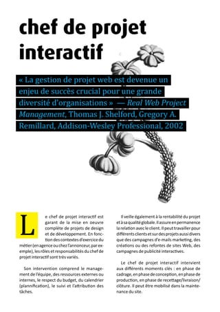 13 métiers du design numérique | 73
e chef de projet interactif est
garant de la mise en oeuvre
complète de projets de design
et de développement. En fonc-
tiondescontextesd’exercicedu
métier(enagenceouchezl’annonceur,parex-
emple),lesrôlesetresponsabilitésduchefde
projet interactif sont très variés.
Son intervention comprend le manage-
ment de l’équipe, des ressources externes ou
internes, le respect du budget, du calendrier
(plannification), le suivi et l’attribution des
tâches.
Il veille également à la rentabilité du projet
etàsaqualitéglobale.Ilassureenpermanence
larelationavecleclient.Ilpeuttravaillerpour
différentsclientsetsurdesprojetsaussidivers
que des campagnes d’e-mails marketing, des
créations ou des refontes de sites Web, des
campagnes de publicité interactives.
Le chef de projet interactif intervient
aux différents moments clés : en phase de
cadrage,enphasedeconception,enphasede
production, en phase de recettage/livraison/
clôture. Il peut être mobilisé dans la mainte-
nance du site.
L
chef de projet
interactif
« La gestion de projet web est devenue un
enjeu de succès crucial pour une grande
diversité d’organisations » — Real Web Project
Management, Thomas J. Shelford, Gregory A.
Remillard, Addison-Wesley Professional, 2002
 