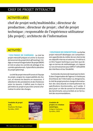 74 | Les métiers du design numérique
Activités
en phase de cadrage. Le chef de
projet interactif prépare et anime la réunion
delancementduprojet(kick-offmeeting).Ilré-
digeunmanueld’organisationdeprojet(MOP)
et met en place les comités de pilotage et les
comitésopérationnels.Ilplannifielecalendrier
du projet (planning).
Lechefdeprojetinteractifconstruitl’équipe
du projet, assigne les responsabilités de cha-
cun, et recense les besoins en ressources. Il
sélectionne des prestataires et des freelances
selon les besoins. Il définit avec le client le
périmètre du projet et peut être amené à for-
maliser le cahier des charges.
en phase de conception.Lechefde
projet interactif développe une compréhen-
sion approfondie du métier de son client et de
ses objectifs internes et externes. Il maîtrise à
ce titre l’aspect technique aussi bien que de-
sign en termes de méthodologie, et s’appuie
surcesconnaissancespourdéfinirl’utilisabilité
des interfaces et leur faisabilité.
Ilanimedesréunionsdetravailavecleclient.
Sidansl’organisationdel’agenceiln’existepas
d’architecte de l’information ou d’ergonome,
le chef de projet prend en charge la formalisa-
tion des story-boards et éventuellement les
spécifications fonctionnelles, qu’il valide. Il
peut jouer un rôle de conseil en formalisant
des benchmarks concurrentiels et en formu-
lant des recommandations.
chef de projet interactif
Activités liées
chef de projet web/multimédia ; directeur de
production ; directeur de projet ; chef de projet
technique ; responsable de l’expérience utilisateur
(du projet) ; architecte de l’information
Conduite de projet
web,
Stephane Bordage,
Eyrolles, 2003
Conduite de
projets en création
numérique,
Grégory Guéneau,
Eyrolles, 2005
 