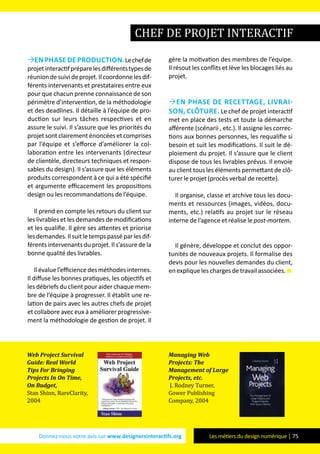 Donnez-nous votre avis sur www.designersinteractifs.org Les métiers du design numérique | 75
enphasedeproduction.Lechefde
projetinteractifpréparelesdifférentstypesde
réuniondesuivideprojet.Ilcoordonnelesdif-
férents intervenants et prestataires entre eux
pour que chacun prenne connaissance de son
périmètre d’intervention, de la méthodologie
et des deadlines. Il détaille à l’équipe de pro-
duction sur leurs tâches respectives et en
assure le suivi. Il s’assure que les priorités du
projet sont clairement énoncées et comprises
par l’équipe et s’efforce d’améliorer la col-
laboration entre les intervenants (directeur
de clientèle, directeurs techniques et respon-
sables du design). Il s’assure que les éléments
produits correspondent à ce qui a été spécifié
et argumente efficacement les propositions
design ou les recommandations de l’équipe.
Il prend en compte les retours du client sur
les livrables et les demandes de modifications
et les qualifie. Il gère ses attentes et priorise
lesdemandes.Ilsuitletempspasséparlesdif-
férents intervenants du projet. Il s’assure de la
bonne qualité des livrables.
Ilévaluel’efficiencedesméthodesinternes.
Il diffuse les bonnes pratiques, les objectifs et
les débriefs du client pour aider chaque mem-
bre de l’équipe à progresser. Il établit une re-
lation de pairs avec les autres chefs de projet
et collabore avec eux à améliorer progressive-
ment la méthodologie de gestion de projet. Il
gère la motivation des membres de l’équipe.
Il résout les conflits et lève les blocages liés au
projet.
en phase de recettage, livrai-
son, clôture. Le chef de projet interactif
met en place des tests et toute la démarche
afférente (scénarii , etc.). Il assigne les correc-
tions aux bonnes personnes, les requalifie si
besoin et suit les modifications. Il suit le dé-
ploiement du projet. Il s’assure que le client
dispose de tous les livrables prévus. Il envoie
au client tous les éléments permettant de clô-
turer le projet (procès verbal de recette).
Il organise, classe et archive tous les docu-
ments et ressources (images, vidéos, docu-
ments, etc.) relatifs au projet sur le réseau
interne de l’agence et réalise le post-mortem.
Il génère, développe et conclut des oppor-
tunités de nouveaux projets. Il formalise des
devis pour les nouvelles demandes du client,
enexpliqueleschargesdetravailassociées.
chef de projet interactif
Web Project Survival
Guide: Real World
Tips For Bringing
Projects In On Time,
On Budget,
Stan Shinn, RareClarity,
2004
Managing Web
Projects: The
Management of Large
Projects, etc.
J. Rodney Turner,
Gower Publishing
Company, 2004
 
