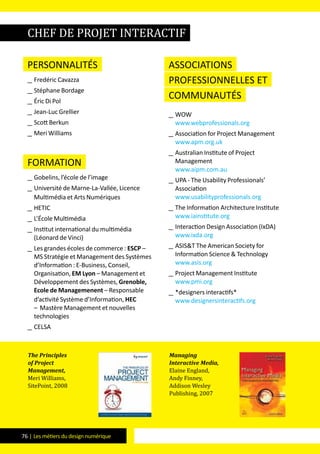 76 | Les métiers du design numérique
Personnalités
__ Fredéric Cavazza
__ Stéphane Bordage
__ Éric Di Pol
__ Jean-Luc Grellier
__ Scott Berkun
__ Meri Williams
formation
__ Gobelins, l’école de l’image
__ Université de Marne-La-Vallée, Licence
Multimédia et Arts Numériques
__ HETIC
__ L’école Multimédia
__ Institut international du multimédia
(Léonard de Vinci)
__ Les grandes écoles de commerce : ESCP –
MS Stratégie et Management des Systèmes
d’Information : E-Business, Conseil,
Organisation, EM Lyon – Management et
Développement des Systèmes, Grenoble,
Ecole de Managemenent – Responsable
d’activité Système d’Information, HEC
– Mastère Management et nouvelles
technologies
__ CELSA
Associations
professionnelles et
communautés
__ WOW
www.webprofessionals.org
__ Association for Project Management
www.apm.org.uk
__ Australian Institute of Project
Management
www.aipm.com.au
__ UPA - The Usability Professionals’
Association
www.usabilityprofessionals.org
__ The Information Architecture Institute
www.iainstitute.org
__ Interaction Design Association (IxDA)
www.ixda.org
__ ASIS&T The American Society for
Information Science & Technology
www.asis.org
__ Project Management Institute
www.pmi.org
__ *designers interactifs*
www.designersinteractifs.org
The Principles
of Project
Management,
Meri Williams,
SitePoint, 2008
Managing
Interactive Media,
Elaine England,
Andy Finney,
Addison Wesley
Publishing, 2007
chef de projet interactif
 
