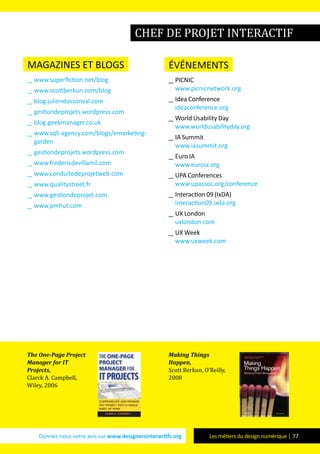 Donnez-nous votre avis sur www.designersinteractifs.org Les métiers du design numérique | 77
magazines et blogs
__ www.superfiction.net/blog
__ www.scottberkun.com/blog
__ blog.juliendassonval.com
__ gestiondeprojets.wordpress.com
__ blog.geekmanager.co.uk
__ www.sqli-agency.com/blogs/emarketing-
garden
__ gestiondeprojets.wordpress.com
__ www.fredericdevillamil.com
__ www.conduitedeprojetweb.com
__ www.qualitystreet.fr
__ www.gestiondeprojet.com
__ www.pmhut.com
événements
__ PICNIC
www.picnicnetwork.org
__ Idea Conference
ideaconference.org
__ World Usability Day
www.worldusabilityday.org
__ IA Summit
www.iasummit.org
__ Euro IA
www.euroia.org
__ UPA Conferences
www.upassoc.org/conference
__ Interaction 09 (IxDA)
interaction09.ixda.org
__ UX London
uxlondon.com
__ UX Week
www.uxweek.com
The One-Page Project
Manager for IT
Projects,
Clarck A. Campbell,
Wiley, 2006
Making Things
Happen,
Scott Berkun, O’Reilly,
2008
chef de projet interactif
 