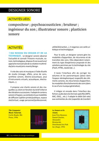 80 | Les métiers du design numérique
Activités
Au niveau du design et de la
technique. Le designer sonore observe
l’actualité et connaît l’histoire musicale, so-
nore,technologique,disposed’uneouverture/
approchetransversaledelacréationmultimé-
dia/arts visuels/arts vivants/design.
Il crée des sons et musiques à l’aide d’outils
de studio (mixage, effets, prise de sons,
synthèse sonore, électro-acoustique, jeux
d’instruments virtuels, acoustiques, électro-
niques…).
Il propose une charte sonore et des ma-
quettes au client en fonction du brief initial et
desitérationssuccessives.Iladaptelecontenu
sonoreàl’espace,aucontexteetauxmodalités
de diffusion (sphère privée/publique, espace
réel/virtuel, usage personnel/professionnel,
utilité/distraction…). Il organise une veille ar-
tistique et technologique.
Pour le web, un designer sonore gère les
modalités d’apparition, de récurrence et de
transition des sons. Elles dépendent notam-
ment du type d’expérience proposée et des
solutions permises par la technologie du site
(Flash, HTML, JavaScript…).
Il teste l’interface afin de corriger les
volumes et les panoramiques (place dans
l’espace stéréophonique) respectifs des élé-
ments sonores, les récurrences d’apparition,
lesmodalitésd’enchaînementsdessons(dans
le cas d’une musique générative).
Il intègre et encode dans l’interface des
fichiersaudiodanslesformatsspécifiés(MP3,
AAC, OGG, , etc.). Il adapte le débit (bit rate)
aux contraintes du site (capacités de transfert
Activités liées
compositeur ; psychoacousticien ; bruiteur ;
ingénieur du son ; illustrateur sonore ; plasticien
sonore
The Computer
Music Tutorial,
Curtis Roads, Mit
Press, 1996
Le Sonore et le
visuel,
Jean-Yves Bosseur,
Daniel Charles,
Alexandre
Broniarski,
Distributed Art Pub
Inc (Dap), 1992
designer sonore
 