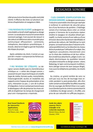 Donnez-nous votre avis sur www.designersinteractifs.org Les métiers du design numérique | 81
côtéserveur)etenfonctiondupublicvisé(côté
client). Il effectue des tests sur plusieurs sys-
tèmes d’exploitation et navigateurs Web.
Au niveau du client. Le designer so-
noreétablitunbriefcréatifappliquéaudesign
sonore.Levocabulairemusicaletsonoreétant
rarement partagé, il est courant de recourir à
desvaleursetréférencesextra-musicalespour
communiquer efficacement : sentiments,
métaphores, descriptions synesthésiques. Il
écoute, observe et réagit au gré de l’évolution
des étapes du projet.
Après validation du client, il remet un sup-
portdit«master»comprenantlesfichiersau-
dio non compressés.
Au niveau de l’équipe. Le de-
signer sonore établit avec le client/directeur
artistique un « cahier des charges sonore »
associant les pré-requis techniques et créatifs
(type de média, formats audio, mono/stéréo,
linéaire/génératif, durées et modalités des
rapports entre l’espace de présentation et les
sons, interaction ou pas…). Lors de la phase
d’intégration,ilestencontactpermanentavec
le développeur afin de préserver les choix cré-
atifs et d’optimiser les temps de chargement
pour une « transparence » maximale.
les champs d’application du
design sonore. Le designer sonore pour
l’industrie automobile cherchera par exemple
à renforcer le sentiment de sécurité perçu
lors d’une fermeture de portière. L’habillage
sonore d’un tramway devra créer un climat
propice à l’annonce de la prochaine station
(mettre le voyageur en situation d’éveil per-
ceptif). La charte sonore d’une radio ou d’une
émission devra être facilement identifiable et
porteuse des valeurs, de l’identité qui lui sont
propres.Letravailsonoredansl’industriesefo-
caliseparallèlementsurlaréductionduniveau
debruitproduitparl’utilisationd’unobjet.Des
ingénieurs acousticiens interviennent ainsi
sur le choix des matériaux et de leur utilisa-
tion (matériaux absorbants, pièges à son). Les
objets électroniques du quotidien laissent
une place croissante au design sonore : citons
Nabaztag, le lapin communiquant multifonc-
tions (design sonore de Jean-Jacques Birgé),
maisaussilestéléphonesportables,lesréveils
matin…
Au cinéma, un grand nombre de sons ne
sont pas issus du lieu de tournage mais re-
créés pendant la post-production, afin d’en
isolercertainsetd’amplifierleseffetsressentis
(lire les ouvrages de Michel Chion à ce sujet).
LouisDandrelparleducinémacommeétantle
« révélateur du design sonore ». En effet, une
prise de son naturelle ne suffit pas toujours :
Real Sound Synthesis
for Interactive
Applications,
Perry R. Cook,
AK Peters, Ltd., 2002
Guide des objets
sonores: Pierre
Schaeffer et la
recherche musicale,
Michel Chion, Buchet
Chastel, 1994
designer sonore
 