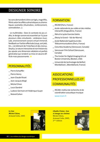 82 | Les métiers du design numérique
lessonsdemandentàêtrecorrigés,magnifiés,
filtrésselonleseffetsscénaristiquesoudrama-
tiques souhaités (illustration, renforcement,
contradiction…).
Le multimédia : Dans le contexte du jeu vi-
déo, le design sonore est essentiel car il y joue
plusieurs rôles simultanés : ambiance musi-
cale, environnement sonore virtuel immersif,
feedbacksurl’actioneffectuée(coup,sortjeté,
tirs…) et élément de l’interface et des menus.
Deplus,lanatureinteractiveetnonlinéairedu
jeu ajoute une dimension aléatoire et parfois
générative qui rendent sa mise en œuvre dif-
ficile mais passionnante. 
Personnalités
__ Pierre Schaeffer
__ Pierre Henry
__ Jean-Claude Risset
__ Jean-Jacques Birgé
__ Michel Chion
__ Louis Dandrel
__ Ludovic Germain et Frédérique Guyot
__ Roland Cahen
formation
__ IRCAM (Paris, France)
__ école nationale du jeu vidéo et des médias
interactifs (Angoulême, France)
__ INA et le Lycée Evariste Galois
__ (Noisy le Grand – Val-de-Marne)
__ école Nationale Supérieure des
Télécommunications (Paris, France)
__ Columbia Academy (Vancouver, Canada)
__ Vancouver Film School (Vancouver,
Canada)
__ The Center for Digital Imaging Arts at
Boston University, (Boston, USA)
__ Université de technologie de Belfort
Montbéliard , (Montbéliard, France)
Associations
professionnelles et
communautés
__ IRCAM, Institut de recherche et de
coordination acoustique musique
www.ircam.fr
Le Son
Michel Chion,
Armand Colin, 2005
L’Audio-Vision : Son
et image au cinéma
Michel Chion,
Armand Colin, 2005,
2ème
édition
designer sonore
 