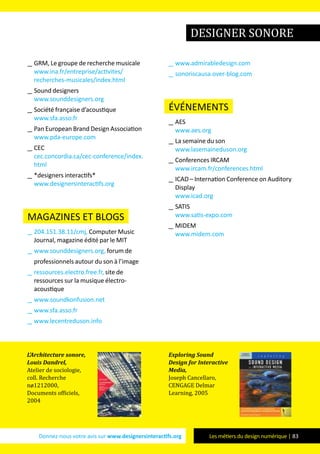 Donnez-nous votre avis sur www.designersinteractifs.org Les métiers du design numérique | 83
__ GRM, Le groupe de recherche musicale
www.ina.fr/entreprise/activites/
recherches-musicales/index.html
__ Sound designers
www.sounddesigners.org
__ Société française d’acoustique
www.sfa.asso.fr
__ Pan European Brand Design Association
www.pda-europe.com
__ CEC
cec.concordia.ca/cec-conference/index.
html
__ *designers interactifs*
www.designersinteractifs.org
magazines et blogs
__ 204.151.38.11/cmj, Computer Music
Journal, magazine édité par le MIT
__ www.sounddesigners.org, forum de
professionnels autour du son à l’image
__ ressources.electro.free.fr, site de
ressources sur la musique électro-
acoustique
__ www.soundkonfusion.net
__ www.sfa.asso.fr
__ www.lecentreduson.info
__ www.admirabledesign.com
__ sonoriscausa.over-blog.com
événements
__ AES
www.aes.org
__ La semaine du son
www.lasemaineduson.org
__ Conferences IRCAM
www.ircam.fr/conferences.html
__ ICAD – Internation Conference on Auditory
Display
www.icad.org
__ SATIS
www.satis-expo.com
__ MIDEM
www.midem.com
L’Architecture sonore,
Louis Dandrel,
Atelier de sociologie,
coll. Recherche
nø1212000,
Documents officiels,
2004
Exploring Sound
Design for Interactive
Media,
Joseph Cancellaro,
CENGAGE Delmar
Learning, 2005
designer sonore
 