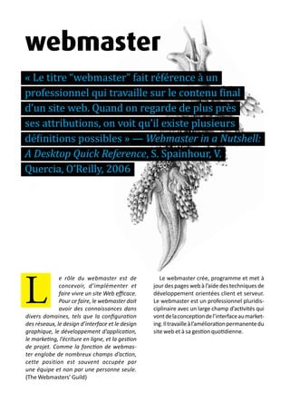 13 métiers du design numérique | 85
e rôle du webmaster est de
concevoir, d’implémenter et
faire vivre un site Web efficace.
Pour ce faire, le webmaster doit
avoir des connaissances dans
divers domaines, tels que la configuration
des réseaux, le design d’interface et le design
graphique, le développement d’application,
le marketing, l’écriture en ligne, et la gestion
de projet. Comme la fonction de webmas-
ter englobe de nombreux champs d’action,
cette position est souvent occupée par
une équipe et non par une personne seule.
(The Webmasters’ Guild)
Le webmaster crée, programme et met à
jour des pages web à l’aide des techniques de
développement orientées client et serveur.
Le webmaster est un professionnel pluridis-
ciplinaire avec un large champ d’activités qui
vontdelaconceptiondel’interfaceaumarket-
ing.Iltravailleàl’améliorationpermanentedu
site web et à sa gestion quotidienne.
L
webmaster
« Le titre “webmaster” fait référence à un
professionnel qui travaille sur le contenu final
d’un site web. Quand on regarde de plus près
ses attributions, on voit qu’il existe plusieurs
définitions possibles » — Webmaster in a Nutshell:
A Desktop Quick Reference, S. Spainhour, V.
Quercia, O’Reilly, 2006
 