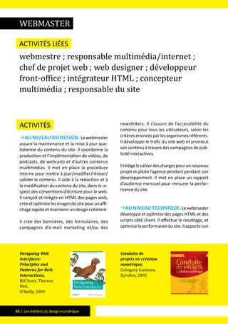 86 | Les métiers du design numérique
Activités
Au niveau du design. Lewebmaster
assure la maintenance et la mise à jour quo-
tidienne du contenu du site. Il coordonne la
production et l’implémentation de vidéos, de
podcasts, de webcasts et d’autres contenus
multimédias. Il met en place la procédure
interne pour mettre à jour/modifier/réviser/
valider le contenu. Il aide à la rédaction et à
la modification du contenu du site, dans le re-
spect des conventions d’écriture pour le web.
Il conçoit et intègre en HTML des pages web,
créeetoptimiselesimagesdusitepourunaffi-
chagerapideetmaintenirundesigncohérent.
Il crée des bannières, des formulaires, des
campagnes d’e-mail marketing et/ou des
newsletters. Il s’assure de l’accessibilité du
contenu pour tous les utilisateurs, selon les
critèresénoncésparlesorganismesréférents.
Il développe le trafic du site web et promeut
son contenu à travers des campagnes de pub-
licité interactives.
Ilrédigelecahierdeschargespourunnouveau
projet et pilote l’agence pendant pendant son
développement. Il met en place un rapport
d’audience mensuel pour mesurer la perfor-
mance du site.
Auniveautechnique.Lewebmaster
développe et optimise des pages HTML et des
scripts côté client. Il effectue le recettage, et
optimiselaperformancedusite.Ilapporteson
Activités liées
webmestre ; responsable multimédia/internet ;
chef de projet web ; web designer ; développeur
front-office ; intégrateur HTML ; concepteur
multimédia ; responsable du site
Designing Web
Interfaces:
Principles and
Patterns for Rich
Interactions,
Bill Scott, Theresa
Neil,
O’Reilly, 2009
Conduite de
projets en création
numérique,
Gréogory Guéneau,
Eyrolles, 2005
WebMASTER
 