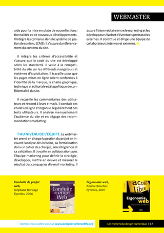 Donnez-nous votre avis sur www.designersinteractifs.org Les métiers du design numérique | 87
aide pour la mise en place de nouvelles fonc-
tionnalités et de nouveaux développements.
Il intègre les contenus dans le système de ges-
tiondecontenu(CMS).Ils’assureduréférence-
ment du contenu du site.
Il intègre les critères d’accessibilité et
s’assure que le code du site est développé
selon les standards. Il veille à la compati-
bilité du site sur les différents navigateurs et
systèmes d’exploitation. Il travaille pour que
les pages mises en ligne soient conformes à
l’identité de la marque, la charte graphique,
techniqueetéditorialeetàlapolitiquedecon-
fidentialité du site.
Il recueille les commentaires des utilisa-
teurs et répond à leurs e-mails. Il conduit des
études en ligne et organise régulièrement des
tests utilisateurs. Il analyse mensuellement
l’audience du site et en dégage des recom-
mandations marketing.
Au niveau de l’équipe.Lewebmas-
ter prend en charge la gestion du projet en in-
cluant l’analyse des besoins, sa formalisation
dans un cahier des charges, son intégration et
sa validation. Il travaille en collaboration avec
l’équipe marketing pour définir la stratégie,
développer, mettre en oeuvre et mesurer le
résultat des campagnes d’e-mail marketing. Il
assurel’intermédiaireentrelemarketingetles
développeursWebetd’éventuelsprestataires
externes. Il constitue et dirige une équipe de
collaborateurs internes et externes.
Conduite de projet
web,
Stéphane Bordage
Eyrolles, 2006
Ergonomie web,
Amélie Boucher,
Eyrolles, 2007
WEBMASTER
 
