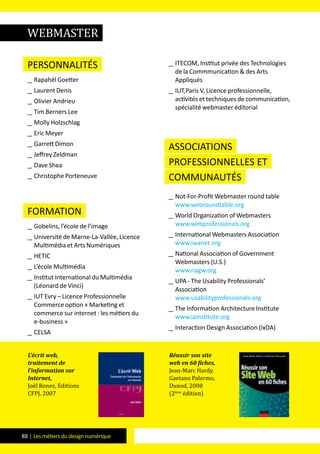 88 | Les métiers du design numérique
Personnalités
__ Rapahël Goetter
__ Laurent Denis
__ Olivier Andrieu
__ Tim Berners Lee
__ Molly Holzschlag
__ Eric Meyer
__ Garrett Dimon
__ Jeffrey Zeldman
__ Dave Shea
__ Christophe Porteneuve
formation
__ Gobelins, l’école de l’image
__ Université de Marne-La-Vallée, Licence
Multimédia et Arts Numériques
__ HETIC
__ L’école Multimédia
__ Institut International du Multimédia
(Léonard de Vinci)
__ IUT Evry – Licence Professionnelle
Commerce option « Marketing et
commerce sur internet : les métiers du
e-business »
__ CELSA
__ ITECOM, Institut privée des Technologies
de la Commmunication & des Arts
Appliqués
__ IUT,Paris V, Licence professionnelle,
activités et techniques de communication,
spécialité webmaster éditorial
Associations
professionnelles et
communautés
__ Not-For-Profit Webmaster round table
www.webroundtable.org
__ World Organization of Webmasters
www.webprofessionals.org
__ International Webmasters Association
www.iwanet.org
__ National Association of Government
Webmasters (U.S.)
www.nagw.org
__ UPA - The Usability Professionals’
Association
www.usabilityprofessionals.org
__ The Information Architecture Institute
www.iainstitute.org
__ Interaction Design Association (IxDA)
L’écrit web,
traitement de
l’information sur
Internet,
Joël Ronez, Editions
CFPJ, 2007
Réussir son site
web en 60 fiches,
Jean-Marc Hardy,
Gaetano Palermo,
Dunod, 2008
(2ème
édition)
WebMASTER
 