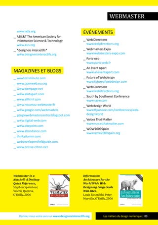 Donnez-nous votre avis sur www.designersinteractifs.org Les métiers du design numérique | 89
www.ixda.org
__ ASIS&T The American Society for
Information Science & Technology
www.asis.org
__ *designers interactifs*
www.designersinteractifs.org
magazines et blogs
__ wowtechminute.com
__ www.openweb.eu.org
__ www.pompage.net
__ www.alistapart.com
__ www.allhtml.com
__ www.nouveau-webmaster.fr
__ www.google.com/webmasters
__ googlewebmastercentral.blogspot.com
__ www.digital-web.com
__ www.sitepoint.com
__ www.abondance.com
__ thinkvitamin.com
__ webdevelopersfieldguide.com
__ www.presse-citron.net
événements
__ Web Directions
www.webdirections.org
__ Webmasters Expo
www.webmasters-expo.com
__ Paris web
www.paris-web.fr
__ An Event Apart
www.aneventapart.com
__ Future of Webdesign
www.futureofwebdesign.com
__ Web Directions
www.webdirections.org
__ South by Southwest Conference
www.sxsw.com
__ Web design World
www.ftponline.com/conferences/web-
designworld
__ Voices That Matter
www.voicesthatmatter.com
__ WOW2009Spain
www.wow2009spain.org
Webmaster in a
Nutshell: A Desktop
Quick Reference,
Stephen Spainhour,
Valerie Quercia,
O’Reilly, 2006
Information
Architecture for the
World Wide Web:
Designing Large-Scale
Web Sites,
Louis Rosenfeld, Peter
Morville, O’Reilly, 2006
WEBMASTER
 