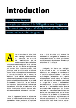 13 métiers du design numérique | 9
introduction
par Claude Reynié,
chargée de mission à la Délégation aux Usages de
l'Internet pour le portail des Métiers de l'Internet
www.metiers.internet.gouv.fr
vec la montée en puissance
des échanges économiques
via Internet, les métiers
de l’information, de la
communicationetducommerce
évoluent et se reconfigurent à un rythme
soutenu. On voit apparaître et disparaître
des activités, avec pour conséquence, une
demande forte de clarification du champ
des nouvelles compétences professionnelles
et une reconnaissance des « nouveaux
métiers ». Or, les activités professionnelles
étanttraditionnellementclasséesenbranches,
parfois solidement réglementées, et souvent
jalousement défendues, la dynamique
des nouveaux métiers induite par Internet
perturbe nos habitudes et notre vision d’un
monde professionnel ordonné et stable, avec
sesclassifications,sesconventions,sesacquis.
Loin de suggérer que dans le monde de
liberté qu’est l’Internet il faille renoncer à
l’ordre et à la rigueur, affirmons au contraire
que chacun de nous peut mettre son
expérience en partage afin de permettre une
compréhension des mutations qui affectent
les organisations et les métiers et de trouver
les moyens de s’y adapter.
L’émergence du métier de « designer
d’interaction » est un exemple de
l’évolution des pratiques et des usages de
la communication multimédia. La spécificité
du « designer d’interaction » est sa capacité
non seulement à faire preuve de créativité
mais aussi à porter une attention particulière
à l’usager et au client, à appréhender
son expérience, à prendre en compte ses
besoins et à s’assurer de la bonne prise en
main des outils numériques qui lui sont
destinés. Le « designer d’interaction » met
en oeuvre des compétences qui se situent
au carrefour de la création artistique visuelle
ou sonore, de l’analyse psychologique, de
l’étude ergonomique, de l’architecture de
l’information. Il fait jouer tous les ressorts
A
 