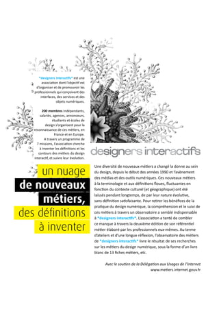 *designers interactifs* est une
association dont l’objectif est
d’organiser et de promouvoir les
professionnels qui conçoivent des
interfaces, des services et des
objets numériques.
200 membres indépendants,
salariés, agences, annonceurs,
étudiants et écoles de
design s’organisent pour la
reconnaissance de ces métiers, en
France et en Europe.
A travers un programme de
7 missions, l’association cherche
à inventer les définitions et les
contours des métiers du design
interactif, et suivre leur évolution.
Une diversité de nouveaux métiers a changé la donne au sein
du design, depuis le début des années 1990 et l’avènement
des médias et des outils numériques. Ces nouveaux métiers
à la terminologie et aux définitions floues, fluctuantes en
fonction du contexte culturel (et géographique) ont été
laissés pendant longtemps, de par leur nature évolutive,
sans définition satisfaisante. Pour retirer les bénéfices de la
pratique du design numérique, la compréhension et le suivi de
ces métiers à travers un observatoire a semblé indispensable
à *designers interactifs*. L’association a tenté de combler
ce manque à travers la deuxième édition de son référentiel
métier élaboré par les professionnels eux-mêmes. Au terme
d’ateliers et d’une longue réflexion, l’observatoire des métiers
de *designers interactifs* livre le résultat de ses recherches
sur les métiers du design numérique, sous la forme d’un livre
blanc de 13 fiches métiers, etc.
Avec le soutien de la Délégation aux Usages de l’Internet
www.metiers.internet.gouv.fr
un nuage
de nouveaux
métiers,
des définitions
à inventer
 