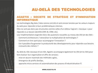 AU-DELÀ DES TECHNOLOGIES
WWW.AGAETIS.FR21/08/2016 14
AGAETIS : SOCIETE DE STRATÉGIE ET D’INNOVATION
INFORMATIQUE
Les technologies Big data / data science ont été et sont encore lancées par les acteurs majeurs
du web pour répondre à leurs problématiques internes.
Elles ne sont pas donc pas structurées comme celles d’un éditeur logiciel « classique » pour
répondre à un besoin identifié (ERP, BI, CRM, etc).
Leur implémentation engendre donc des questions nouvelles au niveau des DSI (et des SSII) :
- Comment architecturer / rationaliser la multiplication de technologies ?
- Comment en tirer parti pour accompagner l’innovation ?
- Est-il possible d’augmenter la productivité des développements pour répondre aux besoins
croissants des métiers ?
Au-delà du rôle classique d’une SSII, Agaetis accompagne également les DSI (et les SSII) pour
faire évoluer leur organisation et offre de services :
- mise en œuvre maximale des méthodes agiles,
- émergence de profils DevOps,
- approche micro-services et automatisation des process d’industrialisation IT.
 