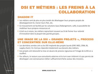 DSI ET MÉTIERS : LES FREINS À LA
COLLABORATION
WWW.AGAETIS.FR21/08/2016 2
SHADOW IT
 Les métiers sont de plus en plus tentés de développer leurs propres projets de
développement SI, mener leurs PoC, etc.
 Ce mouvement est facilité par les solutions Saas (hébergement, soft), la possibilité de
mobiliser leurs propres ressources et
 A tort ou à raison, les métiers reprochent souvent au SI de freiner leur volonté
d’innovation dans la plupart des grands groupes.
UNE IMAGE DE LA DSI « GRANDS PROJETS », PROCESS
ET CONCENTRÉE SUR ELLE-MÊME
 Les dernières années ont vu les DSI implanté des projets lourds (ERP, MES, CRM, BI,
supply chain). Ils n’ont pu répondre totalement aux besoins des métiers.
 Ces projets ont nécessité la mise en œuvre de process rigoureux et l’image de la DSI en a
souffert.
 Par ailleurs, le recours aux consultants externes et le turn over inhérent n’a pas permis de
développer une connaissance métier suffisamment forte autour des missions.
 