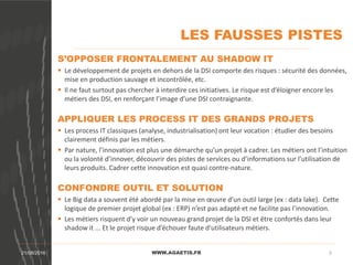 LES FAUSSES PISTES
WWW.AGAETIS.FR21/08/2016 5
S’OPPOSER FRONTALEMENT AU SHADOW IT
 Le développement de projets en dehors de la DSI comporte des risques : sécurité des données,
mise en production sauvage et incontrôlée, etc.
 Il ne faut surtout pas chercher à interdire ces initiatives. Le risque est d’éloigner encore les
métiers des DSI, en renforçant l’image d’une DSI contraignante.
APPLIQUER LES PROCESS IT DES GRANDS PROJETS
 Les process IT classiques (analyse, industrialisation) ont leur vocation : étudier des besoins
clairement définis par les métiers.
 Par nature, l’innovation est plus une démarche qu’un projet à cadrer. Les métiers ont l’intuition
ou la volonté d’innover, découvrir des pistes de services ou d’informations sur l’utilisation de
leurs produits. Cadrer cette innovation est quasi contre-nature.
CONFONDRE OUTIL ET SOLUTION
 Le Big data a souvent été abordé par la mise en œuvre d’un outil large (ex : data lake). Cette
logique de premier projet global (ex : ERP) n’est pas adapté et ne facilite pas l’innovation.
 Les métiers risquent d’y voir un nouveau grand projet de la DSI et être confortés dans leur
shadow it ... Et le projet risque d’échouer faute d’utilisateurs métiers.
 