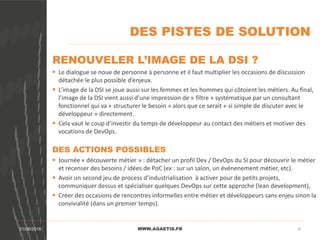 DES PISTES DE SOLUTION
WWW.AGAETIS.FR21/08/2016 6
RENOUVELER L’IMAGE DE LA DSI ?
 Le dialogue se noue de personne à personne et il faut multiplier les occasions de discussion
détachée le plus possible d’enjeux.
 L’image de la DSI se joue aussi sur les femmes et les hommes qui côtoient les métiers. Au final,
l’image de la DSI vient aussi d’une impression de « filtre » systématique par un consultant
fonctionnel qui va « structurer le besoin » alors que ce serait « si simple de discuter avec le
développeur » directement.
 Cela vaut le coup d’investir du temps de développeur au contact des métiers et motiver des
vocations de DevOps.
DES ACTIONS POSSIBLES
 Journée « découverte métier » : détacher un profil Dev / DevOps du SI pour découvrir le métier
et recenser des besoins / idées de PoC (ex : sur un salon, un événenement métier, etc).
 Avoir un second jeu de process d’industrialisation à activer pour de petits projets,
communiquer dessus et spécialiser quelques DevOps sur cette approche (lean development),
 Créer des occasions de rencontres informelles entre métier et développeurs sans enjeu sinon la
convivialité (dans un premier temps).
 
