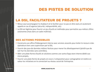 DES PISTES DE SOLUTION
WWW.AGAETIS.FR21/08/2016 7
LA DSI, FACILITATEUR DE PROJETS ?
 Mieux vaut accompagner le shadow it et le faciliter pour ne pas en être exclu et seulement
appelé en cas d’urgence (sécurité, indisponibilité, etc).
 La DSI est légitime pour fournir un jeu d’outils et méthodes pour permettre aux métiers d’être
autonomes (mais dans un cadre maîtrisé).
DES ACTIONS POSSIBLES
 Construire une offre d’hébergement interne avec services associés pour éviter le recours à des
opérateurs tiers sans supervision par la DSI,
 Fournir des jeux de données métiers factices pour mener les développement (plutôt que de
voir fuir les données sans contrôles),
 Bâtir une plate-forme d’outils et solutions comme une sorte d’app store interne dédié aux
micro projets,
 Fournir une plate-forme de projets en cours / à disposition pour cartographier et mettre en
valeur les initiatives en le connectant au réseau social de l’entreprise.
 