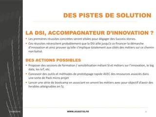 DES PISTES DE SOLUTION
WWW.AGAETIS.FR21/08/2016 8
LA DSI, ACCOMPAGNATEUR D’INNOVATION ?
 Les premières réussites concrètes seront vitales pour dégager des Success stories.
 Ces réussites nécessitent probablement que la DSI aille jusqu’à co-financer la démarche
d’innovation et ainsi prouver qu’elle s’implique totalement aux côtés des métiers sur ce chemin
non balisé.
DES ACTIONS POSSIBLES
 Proposer des sessions de formation / sensibilisation mêlant SI et métiers sur l’innovation, le big
data, les IoT, etc.
 Concevoir des outils et méthodes de prototypage rapide AVEC des ressources associés dans
une sorte de Pack micro projet
 Lancer une série de bootcamp en associant en amont les métiers avec pour objectif d’avoir des
livrables atteignables en 5j.
 