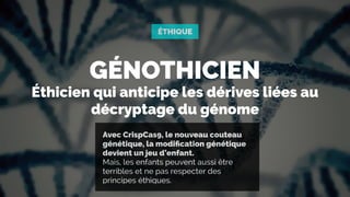 GÉNOTHICIEN
Éthicien qui anticipe les dérives liées au
décryptage du génome
Avec CrispCas9, le nouveau couteau
génétique, la modiﬁcation génétique
devient un jeu d’enfant.  
Mais, les enfants peuvent aussi être
terribles et ne pas respecter des
principes éthiques.
ÉTHIQUE
 