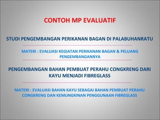 STUDI PENGEMBANGAN PERIKANAN BAGAN DI PALABUHANRATU
CONTOH MP EVALUATIF
PENGEMBANGAN BAHAN PEMBUAT PERAHU CONGKRENG DARI
KAYU MENJADI FIBREGLASS
MATERI : EVALUASI KEGIATAN PERIKANAN BAGAN & PELUANG
PENGEMBANGANNYA
MATERI : EVALUASI BAHAN KAYU SEBAGAI BAHAN PEMBUAT PERAHU
CONGKRENG DAN KEMUNGKINAN PENGGUNAAN FIBREGLASS
 